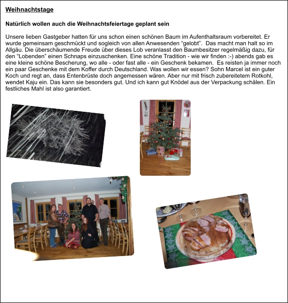 Weihnachtstage Natürlich wollen auch die Weihnachtsfeiertage geplant sein  Unsere lieben Gastgeber hatten für uns schon einen schönen Baum im Aufenthaltsraum vorbereitet. Er wurde gemeinsam geschmückt und sogleich von allen Anwesenden “gelobt”.  Das macht man halt so im Allgäu. Die überschäumende Freude über dieses Lob veranlasst den Baumbesitzer regelmäßig dazu, für den “Lobenden” einen Schnaps einzuschenken. Eine schöne Tradition - wie wir finden :-) abends gab es eine kleine schöne Bescherung, wo alle - oder fast alle - ein Geschenk bekamen.  Es reisten ja immer noch ein paar Geschenke mit dem Koffer durch Deutschland. Was wollen wir essen? Sohn Marcel ist ein guter Koch und regt an, dass Entenbrüste doch angemessen wären. Aber nur mit frisch zubereitetem Rotkohl, wendet Kaju ein. Das kann sie besonders gut. Und ich kann gut Knödel aus der Verpackung schälen. Ein festliches Mahl ist also garantiert.