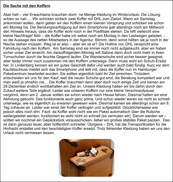 Die Sache mit den Koffern  Aber halt – vier Erwachsene brauchen doch ´ne Menge Kleidung im Winterurlaub. Die Lösung schien so nah…. Wir schicken einfach zwei Koffer mit DHL zum Zielort. Wenn wir Samstag ankommen wollen, dann geben wir den Koffern einen kleinen Vorsprung und schicken sie schon am Montag los. Die Sendungsverfolgung auf dem Smartphone gab allerdings noch am Mittwoch den Hinweis heraus, dass die Koffer wohl noch in der Postfiliale stehen. Da hilft vielleicht eine kleine Nachfrage! Nöö – die Koffer habe ich selbst noch am Montag in den Lastwagen geladen. -  so die Aussage des netten Mitarbeiters in der Agentur. Stimmt, denn sonst hätten sie ja noch in der Nische stehen müssen. Weg ist er also – aber wo ist er? Die Hotline von DHL verspricht eine Fahndung nach den Koffern.  Am Samstag sind sie immer noch nicht aufgetaucht, aber wir haben sicher unser Ziel erreicht. Am darauffolgenden Montag will Sabine dann doch nicht mehr in ihren Turnschuhen durch die feuchte Gegend laufen. Die Wanderschuhe sind sicher besser geeignet, aber leider immer noch zusammen mit den Koffern unterwegs. Dann muss wohl ein Schuh-Ersatz her. In Lindenberg kennen wir ein gutes Geschäft dafür und werden auch bald fündig. Kurz vor dem Kaufabschluss meldet sich das Smartphone und teilt mit, dass die Koffer nun im Hamburger Paketzentrum bearbeitet wurden. Sie sollten eigentlich bald ihr Ziel erreichen. Trotzdem entscheiden wir uns für den Kauf, weil die neuen Schuhe gut sind, die Beratung kompetent war und man weiß ja ohnehin nie… Die Koffer brauchten dann aber doch noch einige Zeit und kamen am 29.Dezember endlich wohlbehalten am Ziel an. Unsere Kleidung hatten wir bis dahin durch den Zukauf weitere Teile ergänzt. Leider war unseren Koffern nur eine kleine Verschnaufpause vergönnt, denn am 2. Januar sollten sie schon wieder nach Hause fahren. Diesmal hatten wir eine Abholung gebucht. Das funktionierte auch ganz prima. Und schon wieder waren sie nicht so schnell unterwegs, wie es eigentlich zu erwarten gewesen wäre. Diesmal kamen sie allerdings schon am 8. Tag zuhause an. Leider war einer der Koffer verbogen und aufgeplatzt. Glücklicherweise war jedoch alles noch drin. Fazit: da Koffer wohl nicht wie ein Paket automatisch über die Rutsche weitergeleitet werden, funktioniert es wohl nicht so schnell (so vermuten wir). Darum werden wir – sollten wir nochmal ein Gepäckstück vorausschicken- lieber ein großes stabiles Paket packen.  Das ist dann genauso teuer, aber hoffentlich schneller. Übrigens – DHL hat die Transportkosten für die Hinfracht erstattet und den beschädigten Koffer ersetzt. Trotz fehlender Kleidung haben wir uns den Urlaub nicht vermiesen lassen.
