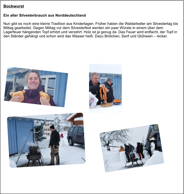 Bockwurst Ein alter Silvesterbrauch aus Norddeutschland Nun gibt es noch eine kleine Tradition aus Kindertagen. Früher haben die Waldarbeiter am Silvestertag bis Mittag gearbeitet. Gegen Mittag vor dem Silvesterfest werden ein paar Würste in einem über dem  Lagerfeuer hängenden Topf erhitzt und verzehrt. Holz ist ja genug da. Das Feuer wird entfacht, der Topf in den Ständer gehängt und schon wird das Wasser heiß. Dazu Brötchen, Senf und Glühwein – lecker.
