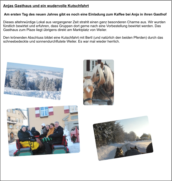 Anjas Gasthaus und ein wudervolle Kutschfahrt  Am ersten Tag des neuen Jahres gibt es noch eine Einladung zum Kaffee bei Anja in ihren Gasthof Dieses altehrwürdige Lokal aus vergangener Zeit strahlt einen ganz besonderen Charme aus. Wir wurden fürstlich bewirtet und erfuhren, dass Gruppen dort gerne nach eine Vorbestellung bewirtet werden. Das Gasthaus zum Plaze liegt übrigens direkt am Marktplatz von Weiler.  Den krönenden Abschluss bildet eine Kutschfahrt mit Bertl (und natürlich den beiden Pferden) durch das schneebedeckte und sonnendurchflutete Weiler. Es war mal wieder herrlich.