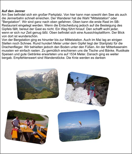Auf den Jenner Am See befindet sich ein großer Parkplatz. Von hier kann man sowohl den See als auch die Jennerbahn schnell erreichen. Der Wanderer hat die Wahl "Mittelstation" oder "Bergstation". Wir sind ganz nach oben gefahren. Oben kann die erste Rast im SB-Restaurant eingelegt werden. Wenn die Entscheidung jedoch auf die Besteigung des Gipfels fällt, bereut der Gast es nicht. Ein Weg führt hinauf. Den schafft wohl jeder,  wenn er sich nur Zeit genug läßt. Oben befindet sich eine Aussichtsplattform. Der Blick von dort ist wunderschön. Von der Bergstation ging es hinunter bis zur Mittelstation. Auch im Mai lag an einigen Stellen noch Schnee. Rund hundert Meter unter dem Gipfel liegt der Startplatz für die Drachenflieger. Wir behielten jedoch den Boden unter den Füßen. An der Mitterkaseralm mussten wir einfach rasten. Zu gemütlich erschienen uns die Tische und Bänke. Rustikale Speisen und gute Getränke erwarteten uns auf 1534 Meter. Danach ging es weiter bergab. Empfehlenswert sind Wanderstöcke. Die Knie werden es danken