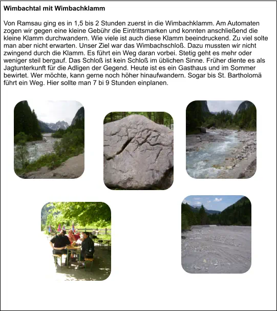 Wimbachtal mit Wimbachklamm  Von Ramsau ging es in 1,5 bis 2 Stunden zuerst in die Wimbachklamm. Am Automaten zogen wir gegen eine kleine Gebühr die Eintrittsmarken und konnten anschließend die kleine Klamm durchwandern. Wie viele ist auch diese Klamm beeindruckend. Zu viel solte man aber nicht erwarten. Unser Ziel war das Wimbachschloß. Dazu mussten wir nicht zwingend durch die Klamm. Es führt ein Weg daran vorbei. Stetig geht es mehr oder weniger steil bergauf. Das Schloß ist kein Schloß im üblichen Sinne. Früher diente es als Jagtunterkunft für die Adligen der Gegend. Heute ist es ein Gasthaus und im Sommer bewirtet. Wer möchte, kann gerne noch höher hinaufwandern. Sogar bis St. Bartholomä führt ein Weg. Hier sollte man 7 bi 9 Stunden einplanen.