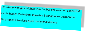 Das Auge wird gestreichelt vom Zauber der weichen Landschaft  Schönheit ist Perfektion, zuweilen Strenge aber auch Anmut   Und neben Überfluss auch manchmal Askese